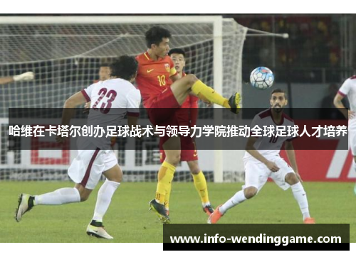 哈维在卡塔尔创办足球战术与领导力学院推动全球足球人才培养