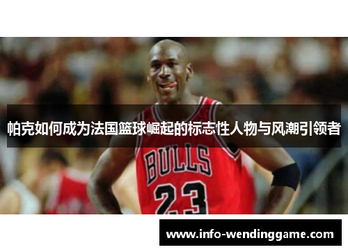 帕克如何成为法国篮球崛起的标志性人物与风潮引领者